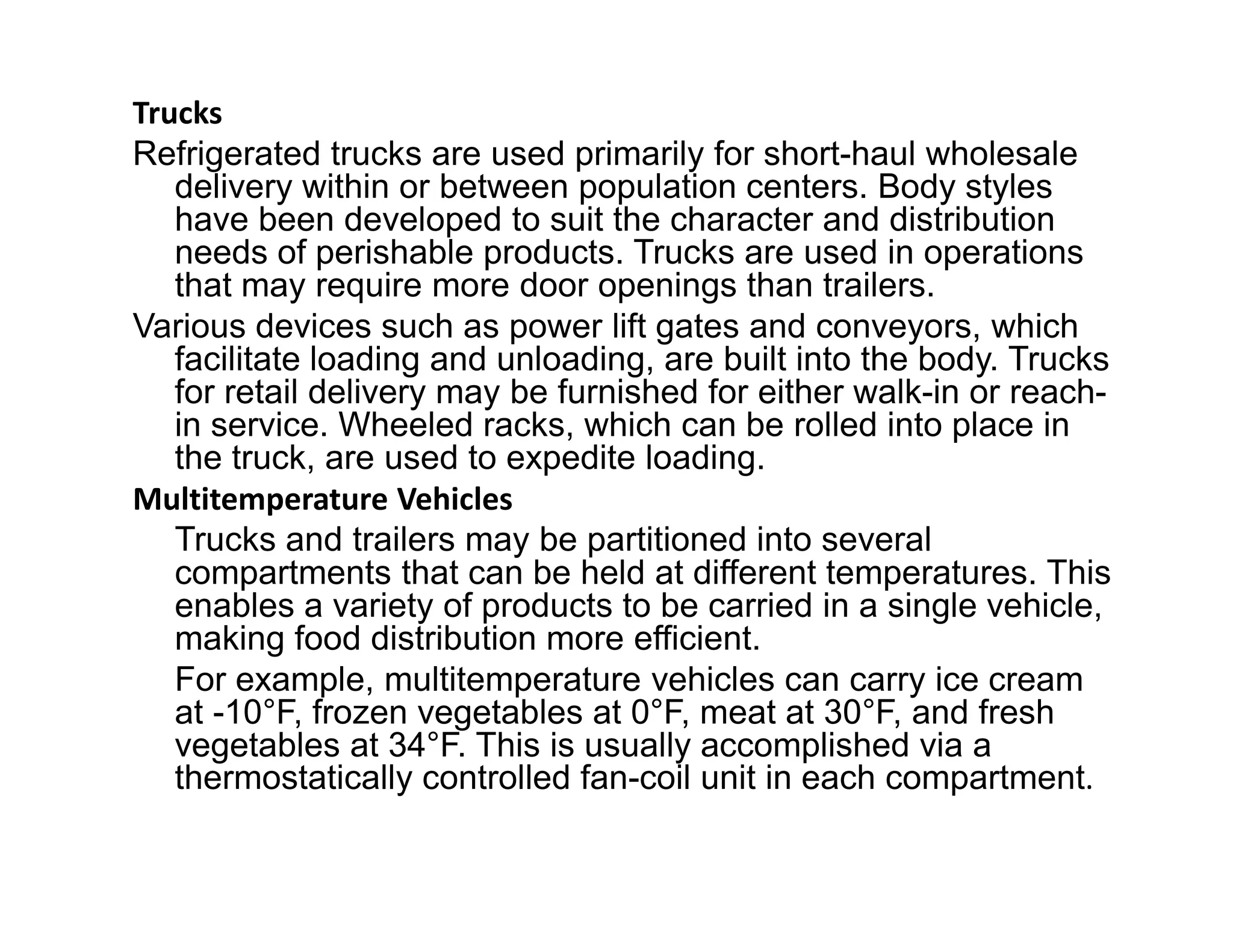 Trucks
Refrigerated trucks are used primarily for short-haul wholesale
delivery within or between population centers. Body styles
have been developed to suit the character and distribution
needs of perishable products. Trucks are used in operations
that may require more door openings than trailers.
Various devices such as power lift gates and conveyors, which
facilitate loading and unloading, are built into the body. Trucks
for retail delivery may be furnished for either walk-in or reach-
in service. Wheeled racks, which can be rolled into place in
the truck, are used to expedite loading.the truck, are used to expedite loading.
Multitemperature Vehicles
Trucks and trailers may be partitioned into several
compartments that can be held at different temperatures. This
enables a variety of products to be carried in a single vehicle,
making food distribution more efficient.
For example, multitemperature vehicles can carry ice cream
at -10°F, frozen vegetables at 0°F, meat at 30°F, and fresh
vegetables at 34°F. This is usually accomplished via a
thermostatically controlled fan-coil unit in each compartment.
 