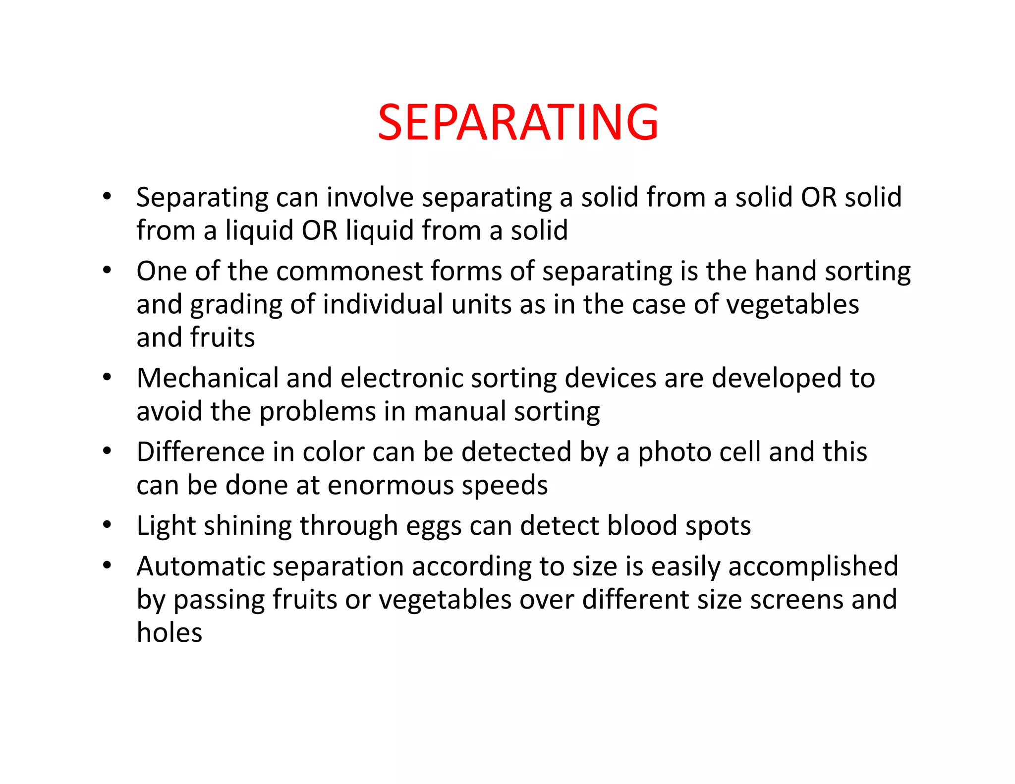 SEPARATING
• Separating can involve separating a solid from a solid OR solid
from a liquid OR liquid from a solid
• One of the commonest forms of separating is the hand sorting
and grading of individual units as in the case of vegetables
and fruits
• Mechanical and electronic sorting devices are developed to
avoid the problems in manual sorting
• Mechanical and electronic sorting devices are developed to
avoid the problems in manual sorting
• Difference in color can be detected by a photo cell and this
can be done at enormous speeds
• Light shining through eggs can detect blood spots
• Automatic separation according to size is easily accomplished
by passing fruits or vegetables over different size screens and
holes
 