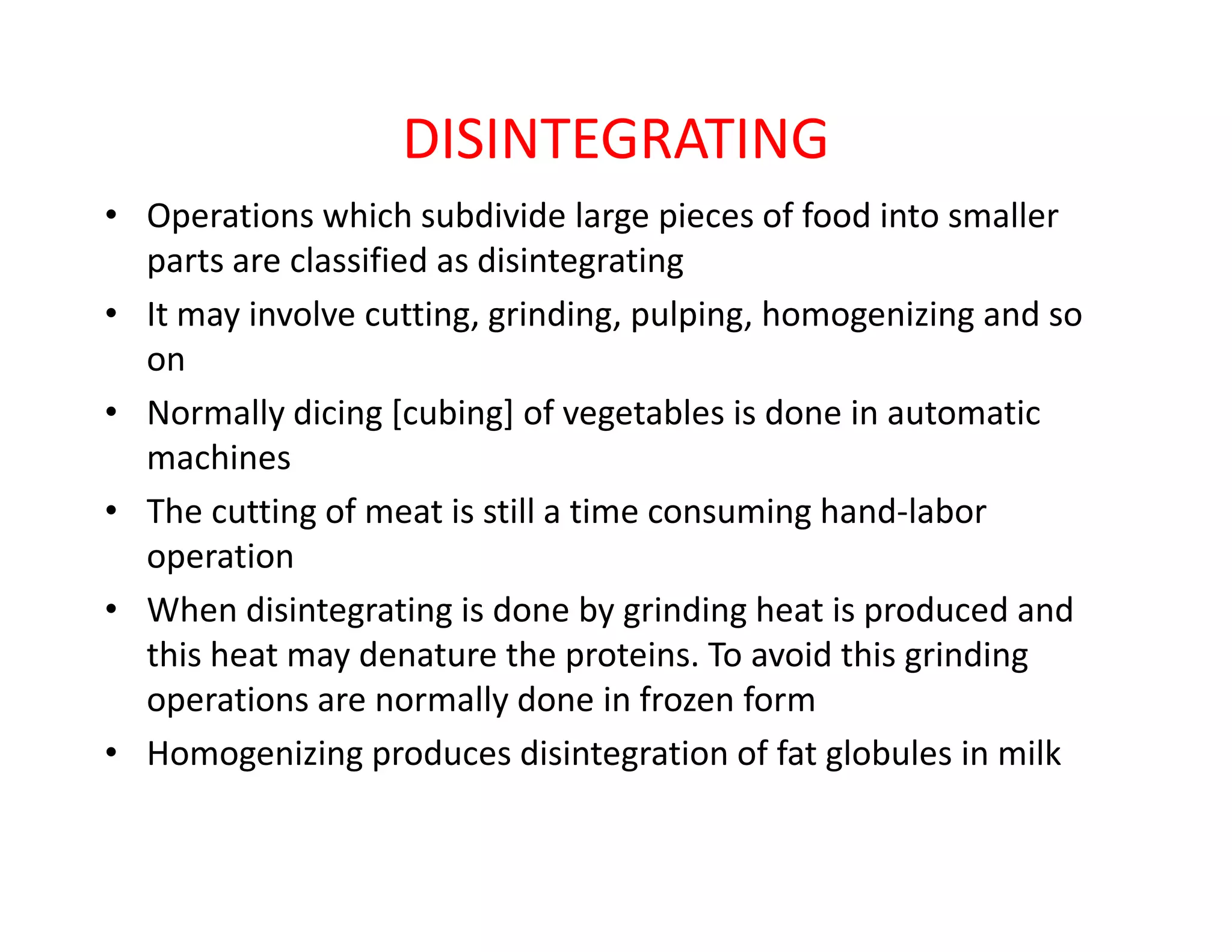 DISINTEGRATING
• Operations which subdivide large pieces of food into smaller
parts are classified as disintegrating
• It may involve cutting, grinding, pulping, homogenizing and so
on
• Normally dicing [cubing] of vegetables is done in automatic
machinesmachines
• The cutting of meat is still a time consuming hand-labor
operation
• When disintegrating is done by grinding heat is produced and
this heat may denature the proteins. To avoid this grinding
operations are normally done in frozen form
• Homogenizing produces disintegration of fat globules in milk
 