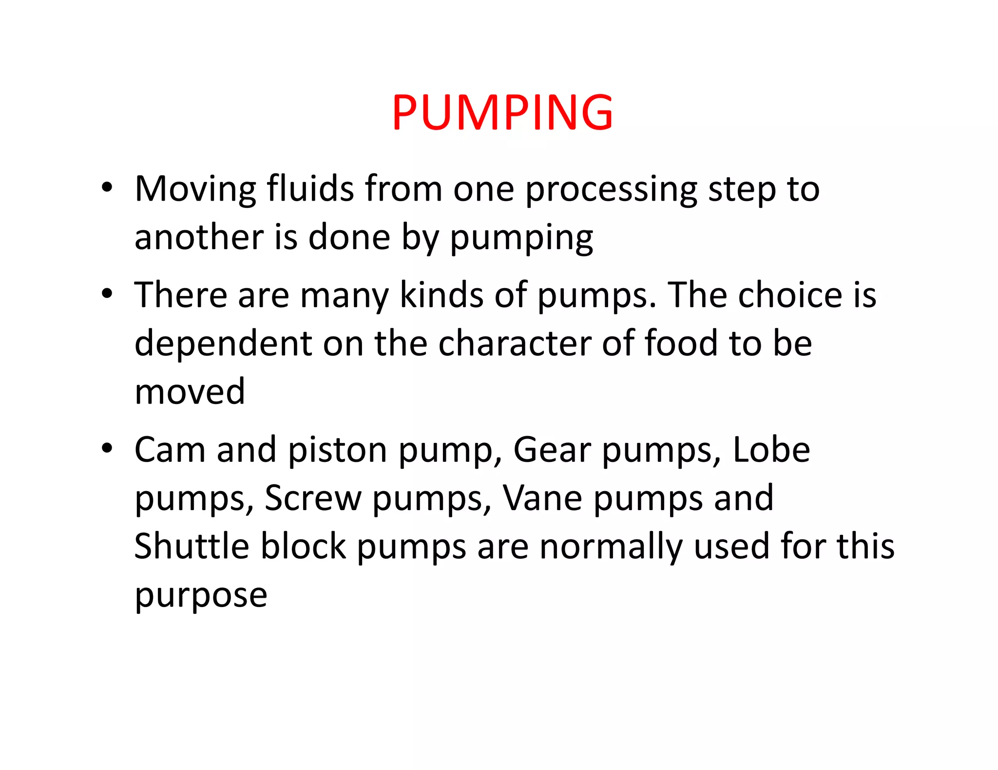 PUMPING
• Moving fluids from one processing step to
another is done by pumping
• There are many kinds of pumps. The choice is
dependent on the character of food to be
movedmoved
• Cam and piston pump, Gear pumps, Lobe
pumps, Screw pumps, Vane pumps and
Shuttle block pumps are normally used for this
purpose
 