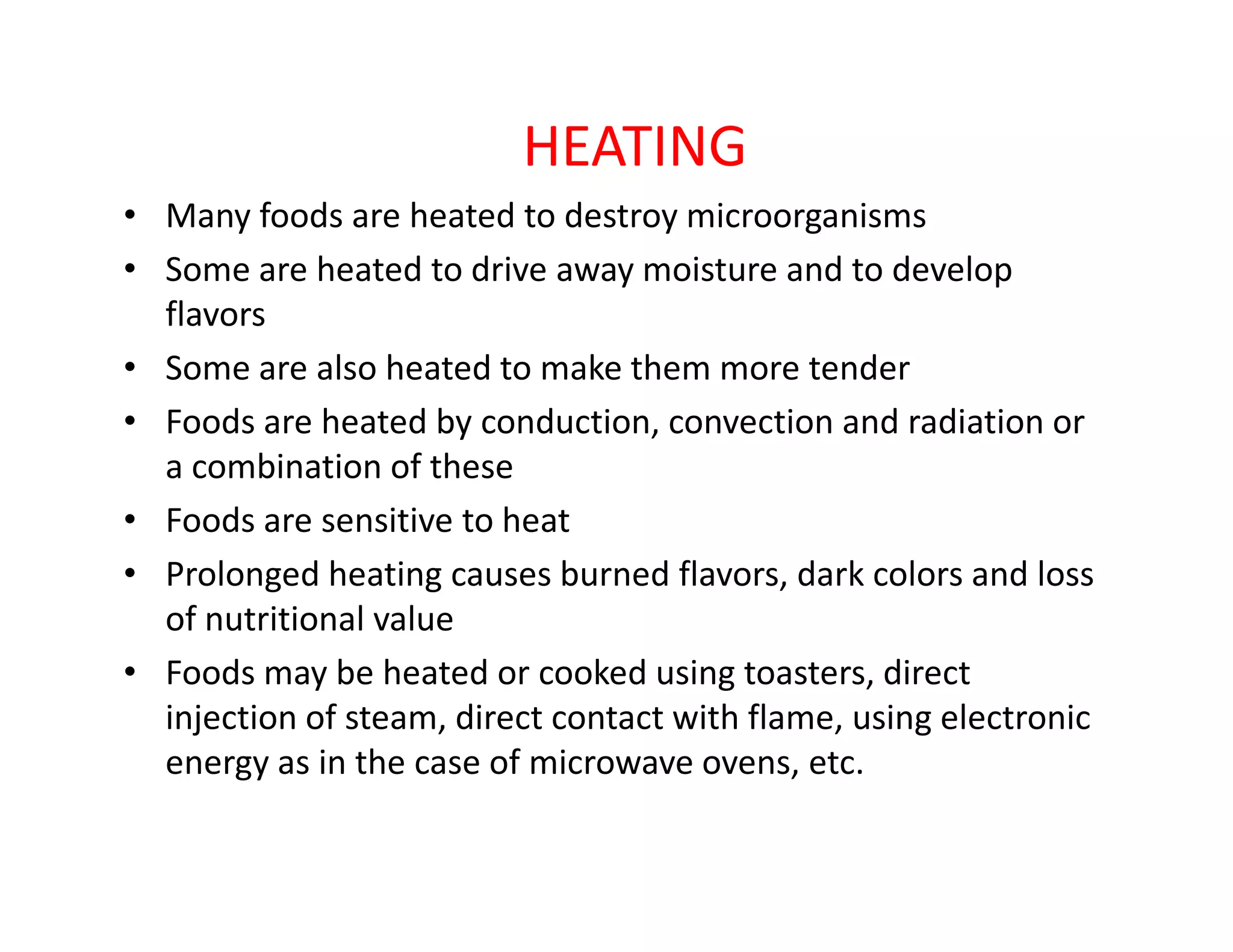 HEATING
• Many foods are heated to destroy microorganisms
• Some are heated to drive away moisture and to develop
flavors
• Some are also heated to make them more tender
• Foods are heated by conduction, convection and radiation or
a combination of thesea combination of these
• Foods are sensitive to heat
• Prolonged heating causes burned flavors, dark colors and loss
of nutritional value
• Foods may be heated or cooked using toasters, direct
injection of steam, direct contact with flame, using electronic
energy as in the case of microwave ovens, etc.
 