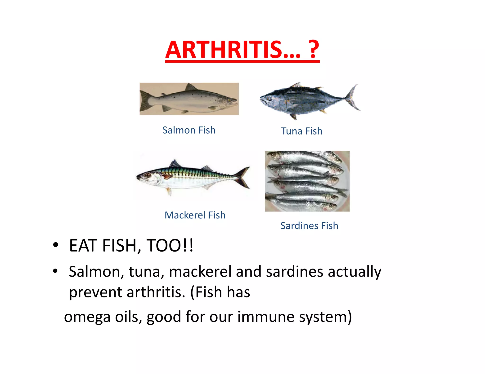 ARTHRITIS… ?
Salmon Fish Tuna Fish
• EAT FISH, TOO!!
• Salmon, tuna, mackerel and sardines actually
prevent arthritis. (Fish has
omega oils, good for our immune system)
Mackerel Fish
Sardines Fish
 