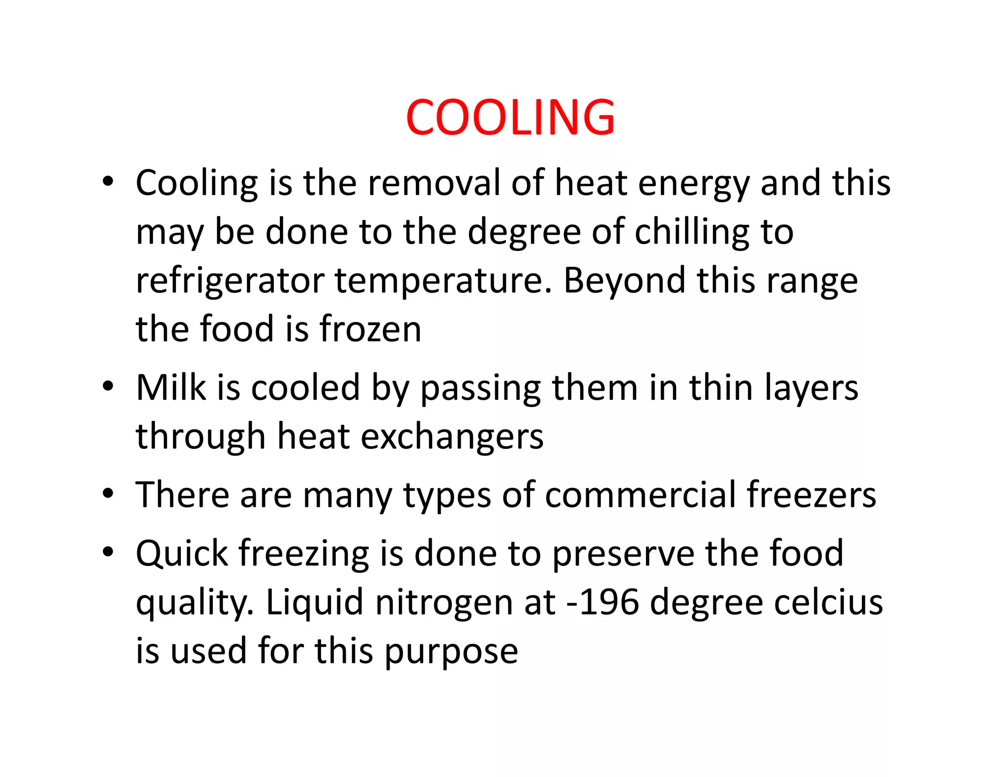 COOLING
• Cooling is the removal of heat energy and this
may be done to the degree of chilling to
refrigerator temperature. Beyond this range
the food is frozen
• Milk is cooled by passing them in thin layers• Milk is cooled by passing them in thin layers
through heat exchangers
• There are many types of commercial freezers
• Quick freezing is done to preserve the food
quality. Liquid nitrogen at -196 degree celcius
is used for this purpose
 