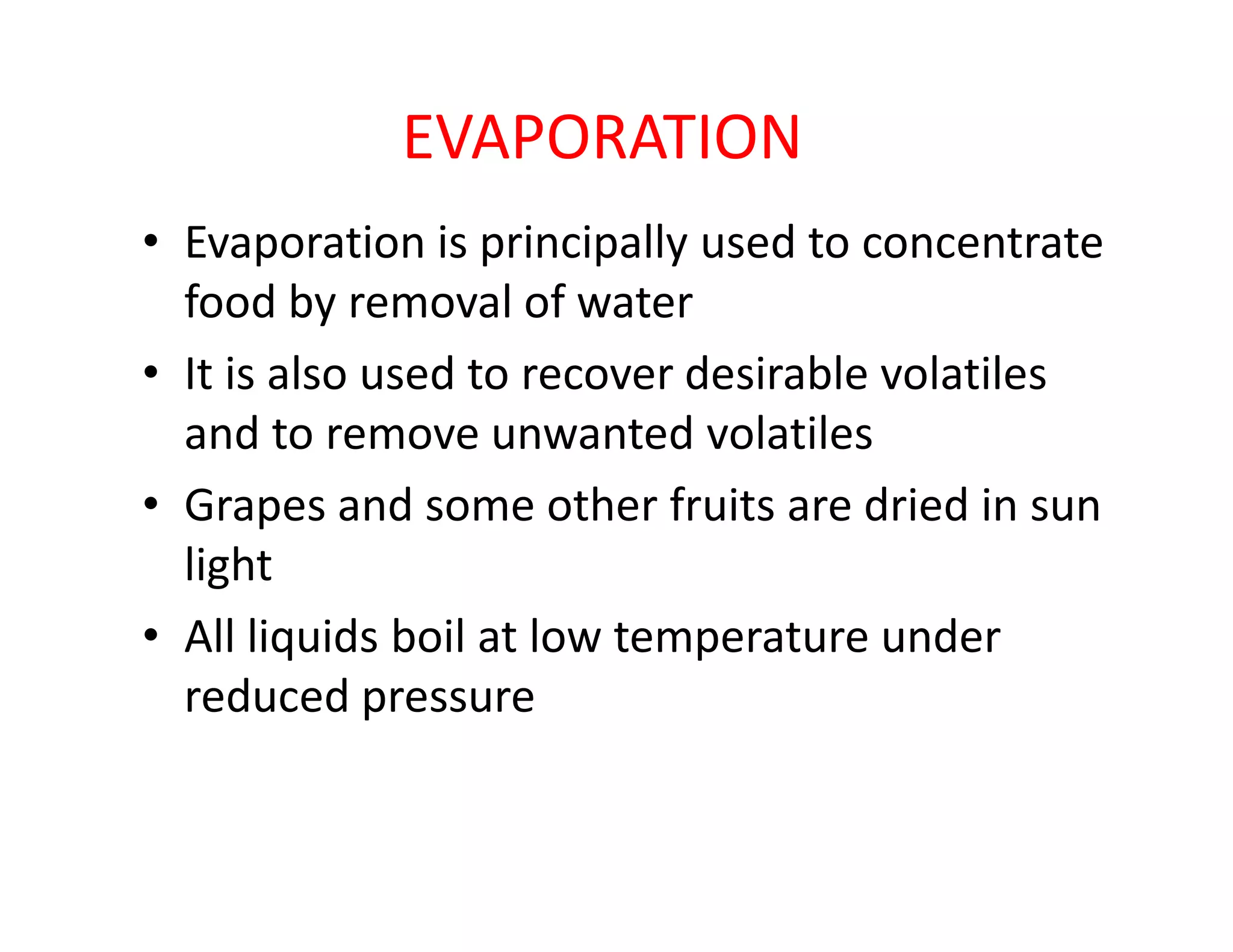 EVAPORATION
• Evaporation is principally used to concentrate
food by removal of water
• It is also used to recover desirable volatiles
and to remove unwanted volatiles
• Grapes and some other fruits are dried in sun• Grapes and some other fruits are dried in sun
light
• All liquids boil at low temperature under
reduced pressure
 