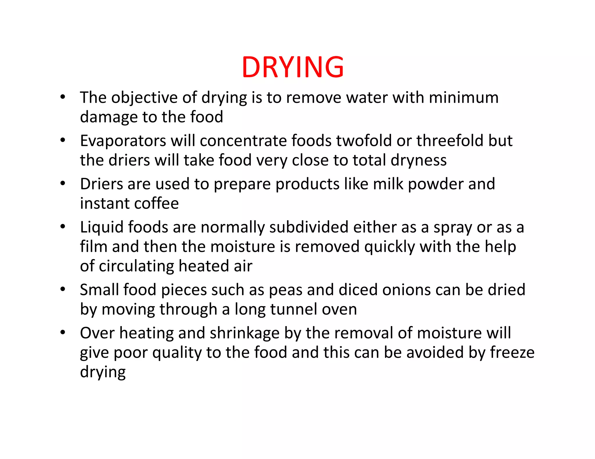 DRYING
• The objective of drying is to remove water with minimum
damage to the food
• Evaporators will concentrate foods twofold or threefold but
the driers will take food very close to total dryness
• Driers are used to prepare products like milk powder and
instant coffee
• Liquid foods are normally subdivided either as a spray or as a• Liquid foods are normally subdivided either as a spray or as a
film and then the moisture is removed quickly with the help
of circulating heated air
• Small food pieces such as peas and diced onions can be dried
by moving through a long tunnel oven
• Over heating and shrinkage by the removal of moisture will
give poor quality to the food and this can be avoided by freeze
drying
 