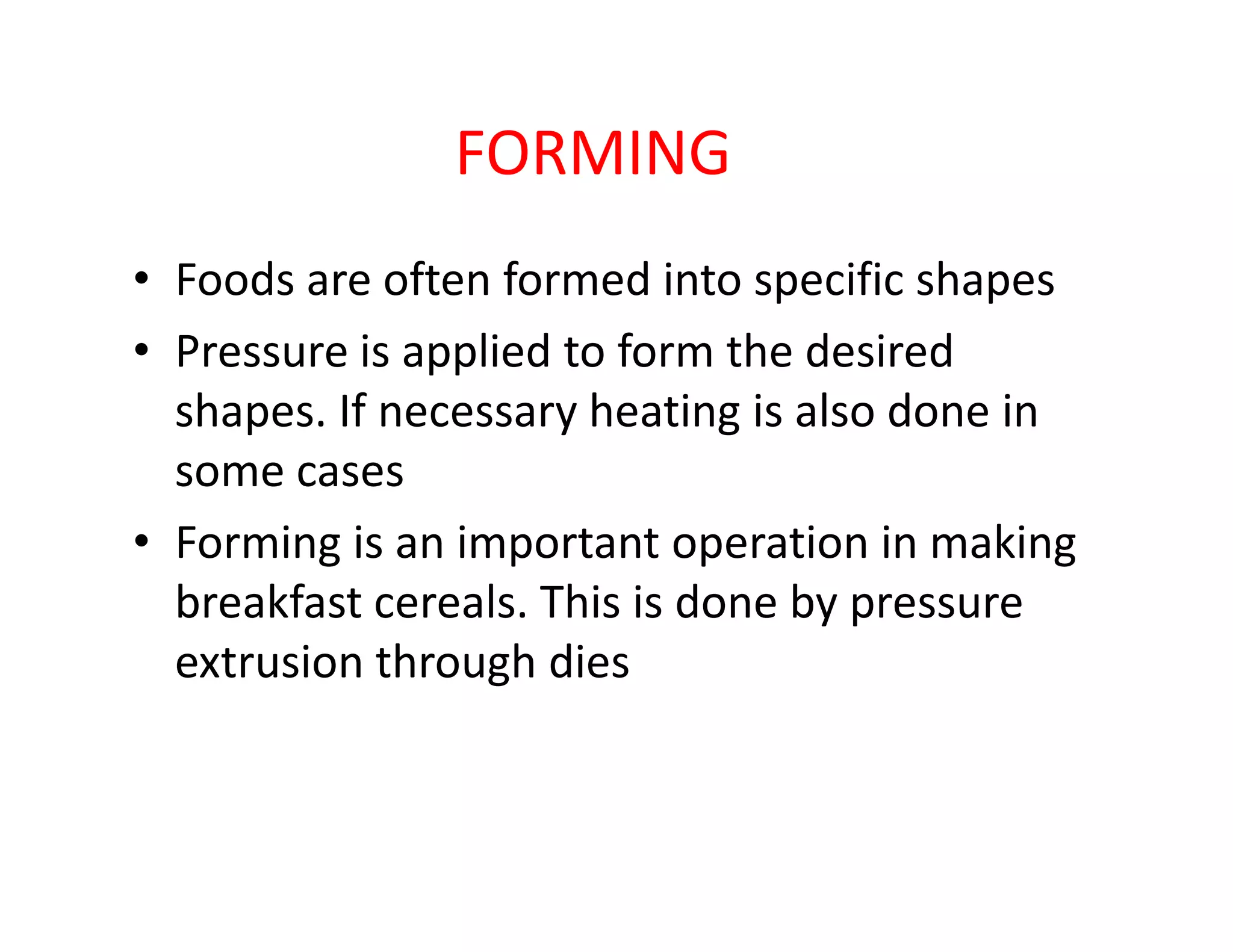 FORMING
• Foods are often formed into specific shapes
• Pressure is applied to form the desired
shapes. If necessary heating is also done in
some casessome cases
• Forming is an important operation in making
breakfast cereals. This is done by pressure
extrusion through dies
 