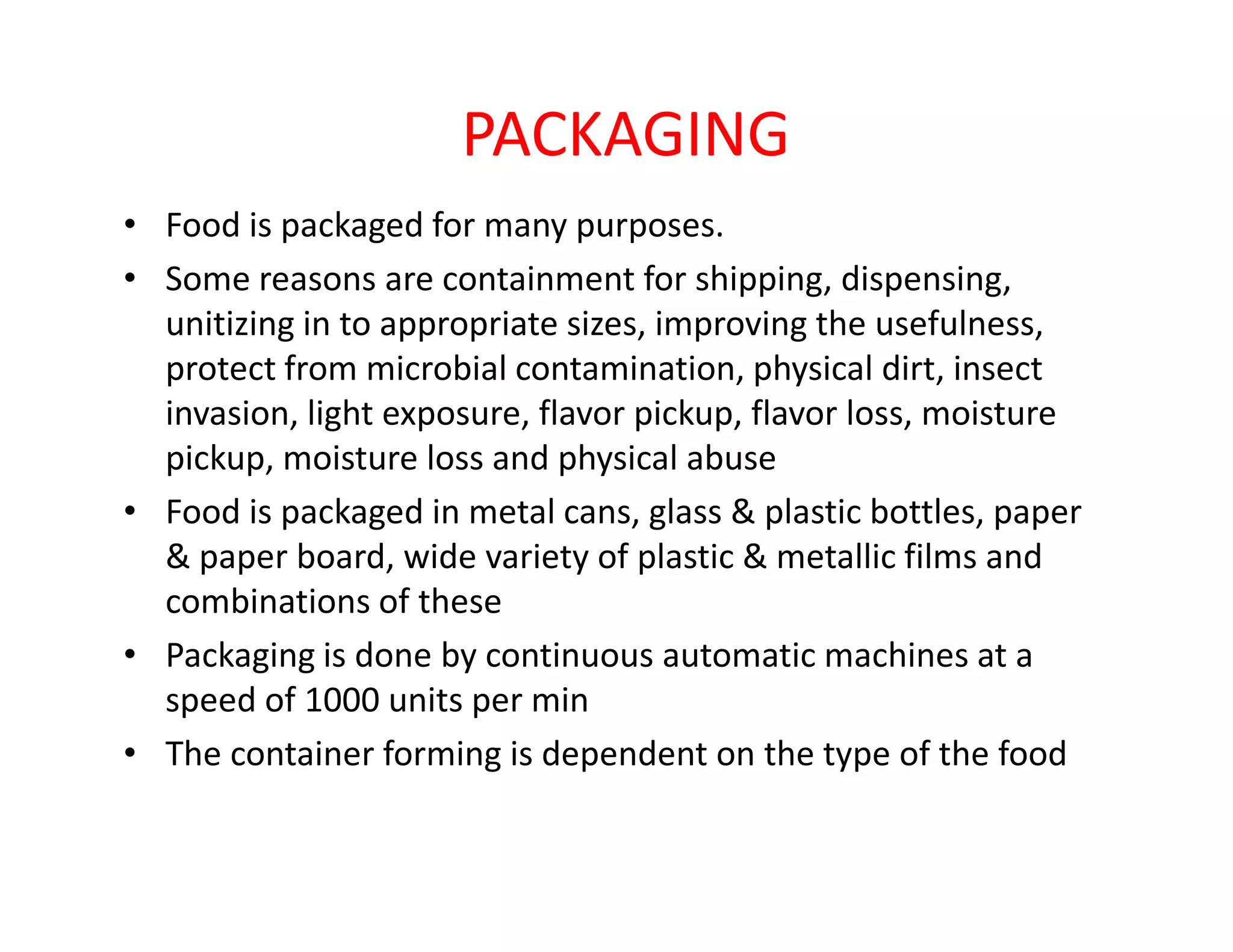 PACKAGING
• Food is packaged for many purposes.
• Some reasons are containment for shipping, dispensing,
unitizing in to appropriate sizes, improving the usefulness,
protect from microbial contamination, physical dirt, insect
invasion, light exposure, flavor pickup, flavor loss, moisture
pickup, moisture loss and physical abusepickup, moisture loss and physical abuse
• Food is packaged in metal cans, glass & plastic bottles, paper
& paper board, wide variety of plastic & metallic films and
combinations of these
• Packaging is done by continuous automatic machines at a
speed of 1000 units per min
• The container forming is dependent on the type of the food
 