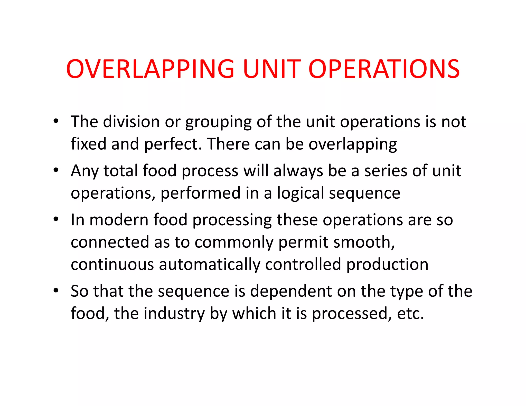 OVERLAPPING UNIT OPERATIONS
• The division or grouping of the unit operations is not
fixed and perfect. There can be overlapping
• Any total food process will always be a series of unit
operations, performed in a logical sequence
• In modern food processing these operations are so
connected as to commonly permit smooth,
continuous automatically controlled production
• So that the sequence is dependent on the type of the
food, the industry by which it is processed, etc.
 