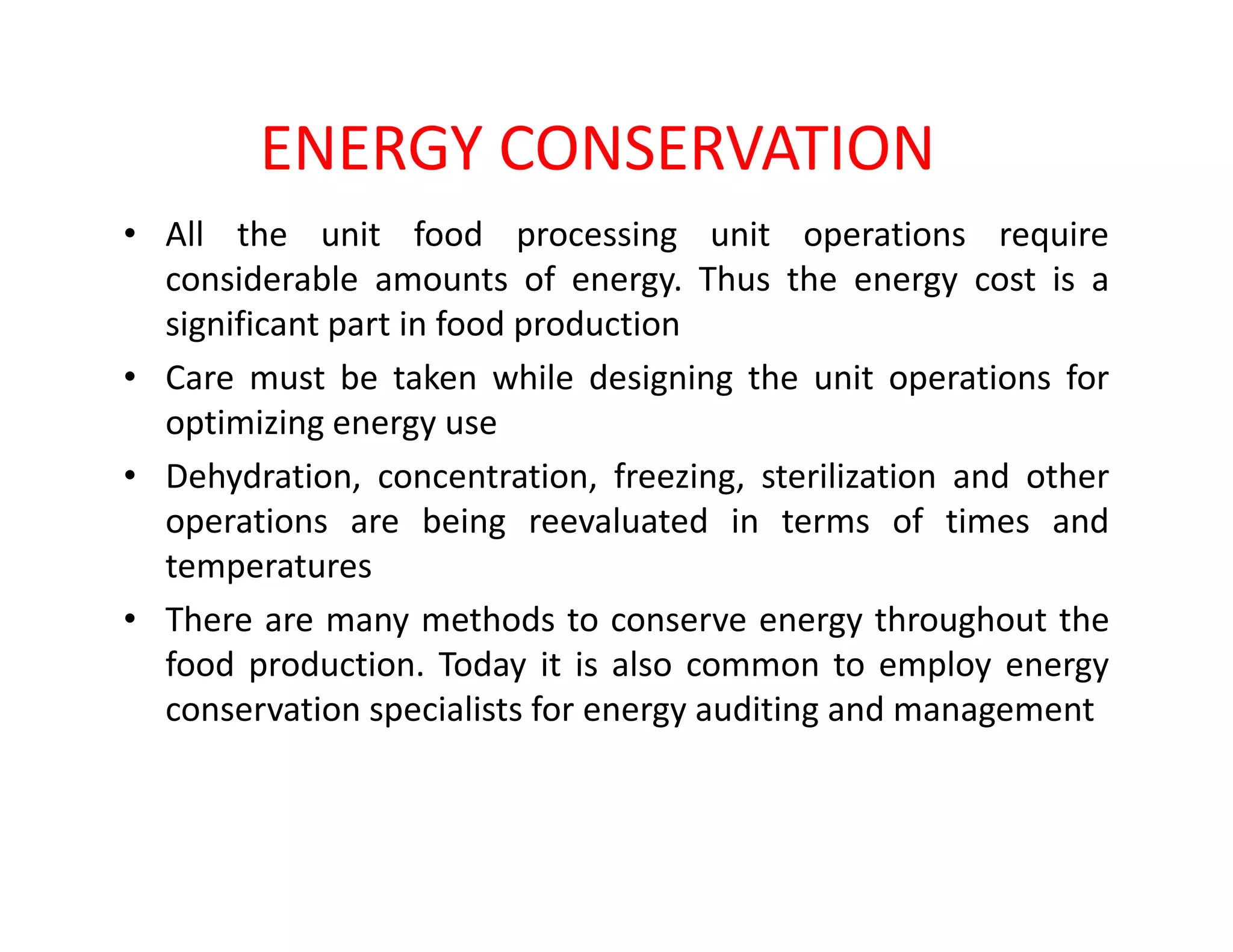 ENERGY CONSERVATION
• All the unit food processing unit operations require
considerable amounts of energy. Thus the energy cost is a
significant part in food production
• Care must be taken while designing the unit operations for
optimizing energy use
• Dehydration, concentration, freezing, sterilization and other• Dehydration, concentration, freezing, sterilization and other
operations are being reevaluated in terms of times and
temperatures
• There are many methods to conserve energy throughout the
food production. Today it is also common to employ energy
conservation specialists for energy auditing and management
 