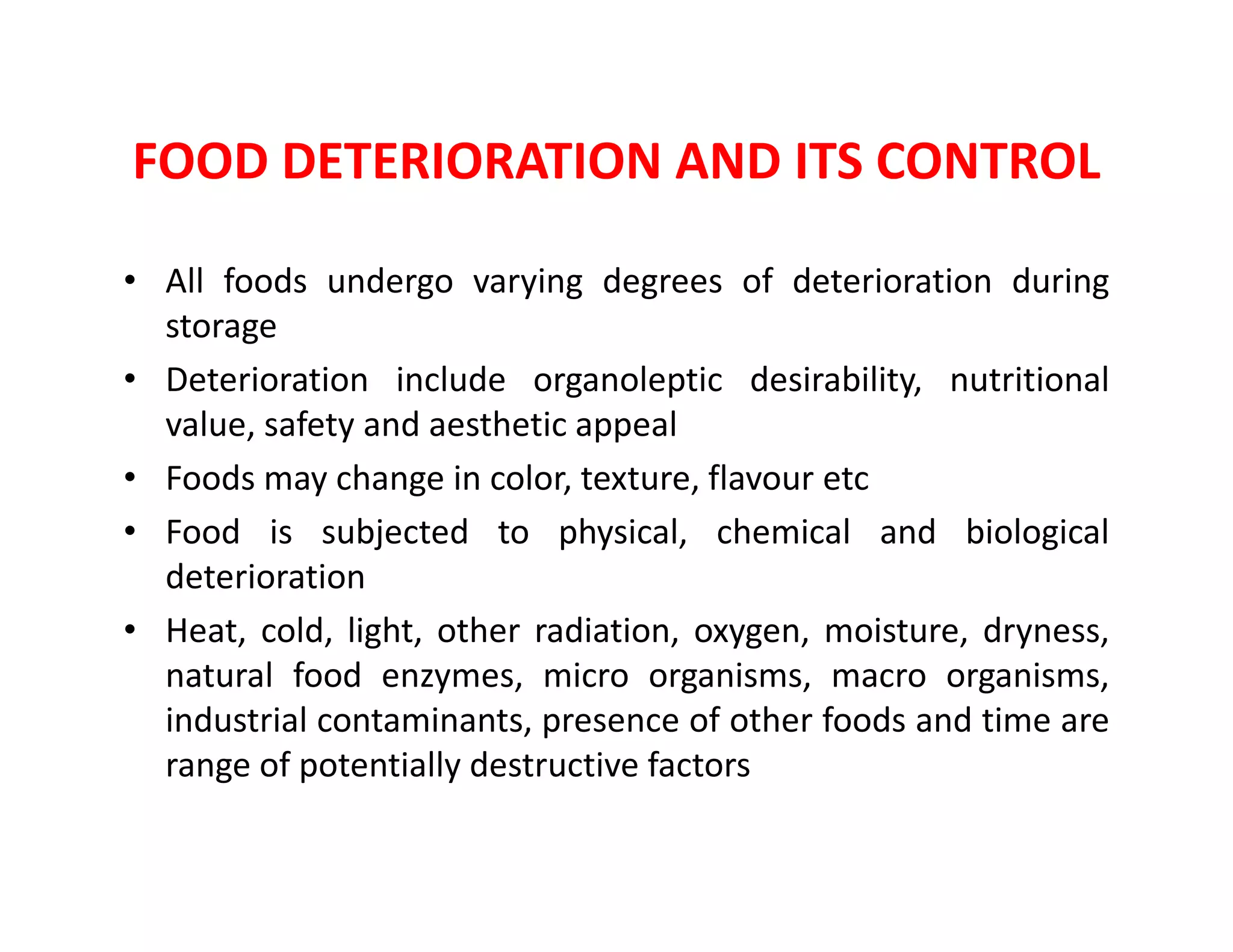 FOOD DETERIORATION AND ITS CONTROL
• All foods undergo varying degrees of deterioration during
storage
• Deterioration include organoleptic desirability, nutritional
value, safety and aesthetic appeal
• Foods may change in color, texture, flavour etc• Foods may change in color, texture, flavour etc
• Food is subjected to physical, chemical and biological
deterioration
• Heat, cold, light, other radiation, oxygen, moisture, dryness,
natural food enzymes, micro organisms, macro organisms,
industrial contaminants, presence of other foods and time are
range of potentially destructive factors
 