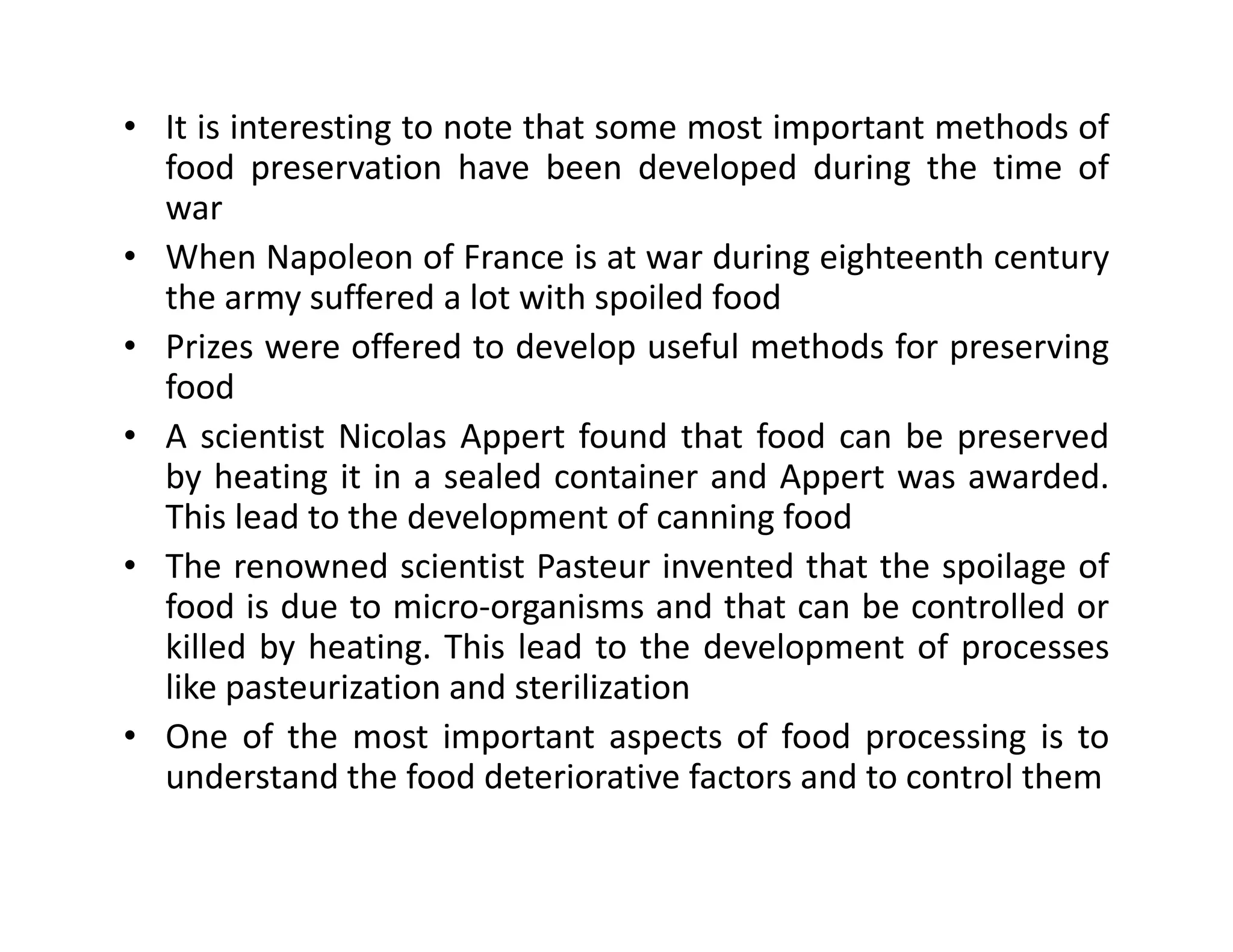 • It is interesting to note that some most important methods of
food preservation have been developed during the time of
war
• When Napoleon of France is at war during eighteenth century
the army suffered a lot with spoiled food
• Prizes were offered to develop useful methods for preserving
food
• A scientist Nicolas Appert found that food can be preserved
by heating it in a sealed container and Appert was awarded.by heating it in a sealed container and Appert was awarded.
This lead to the development of canning food
• The renowned scientist Pasteur invented that the spoilage of
food is due to micro-organisms and that can be controlled or
killed by heating. This lead to the development of processes
like pasteurization and sterilization
• One of the most important aspects of food processing is to
understand the food deteriorative factors and to control them
 