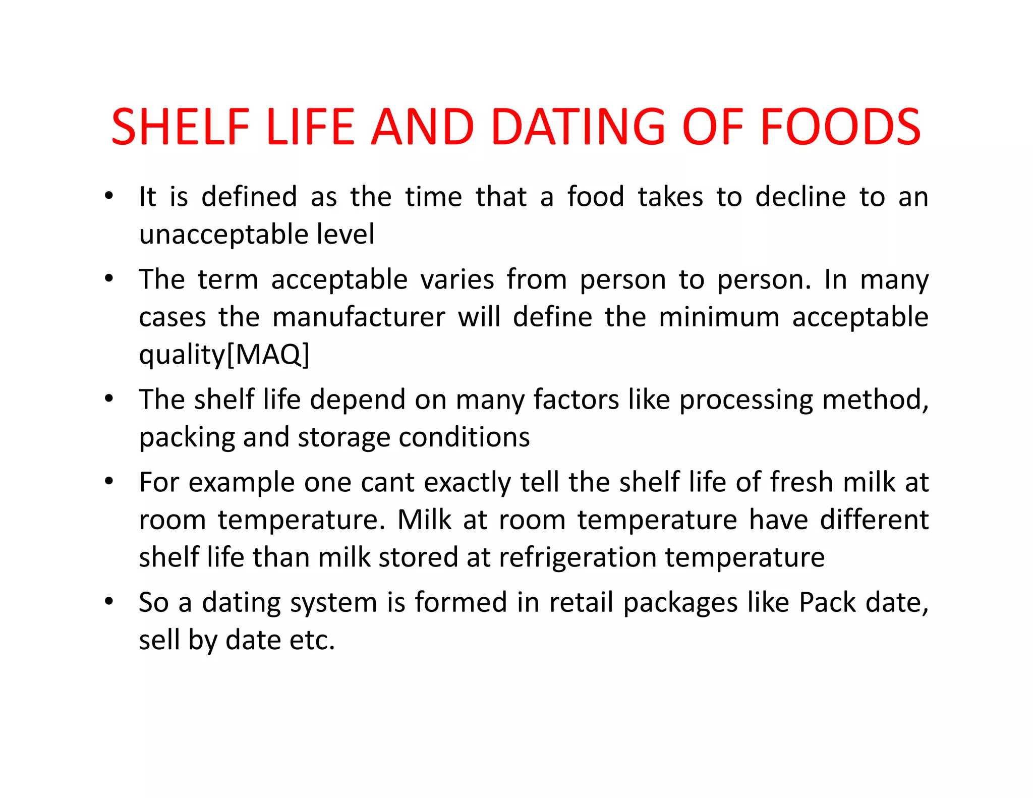 SHELF LIFE AND DATING OF FOODS
• It is defined as the time that a food takes to decline to an
unacceptable level
• The term acceptable varies from person to person. In many
cases the manufacturer will define the minimum acceptable
quality[MAQ]
• The shelf life depend on many factors like processing method,• The shelf life depend on many factors like processing method,
packing and storage conditions
• For example one cant exactly tell the shelf life of fresh milk at
room temperature. Milk at room temperature have different
shelf life than milk stored at refrigeration temperature
• So a dating system is formed in retail packages like Pack date,
sell by date etc.
 