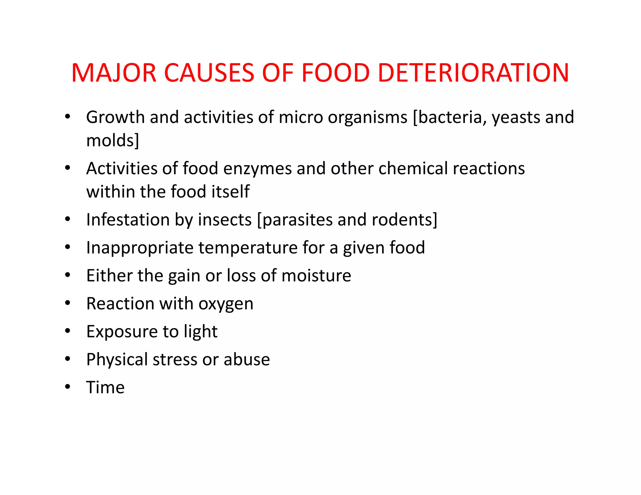 MAJOR CAUSES OF FOOD DETERIORATION
• Growth and activities of micro organisms [bacteria, yeasts and
molds]
• Activities of food enzymes and other chemical reactions
within the food itself
• Infestation by insects [parasites and rodents]
• Inappropriate temperature for a given food• Inappropriate temperature for a given food
• Either the gain or loss of moisture
• Reaction with oxygen
• Exposure to light
• Physical stress or abuse
• Time
 