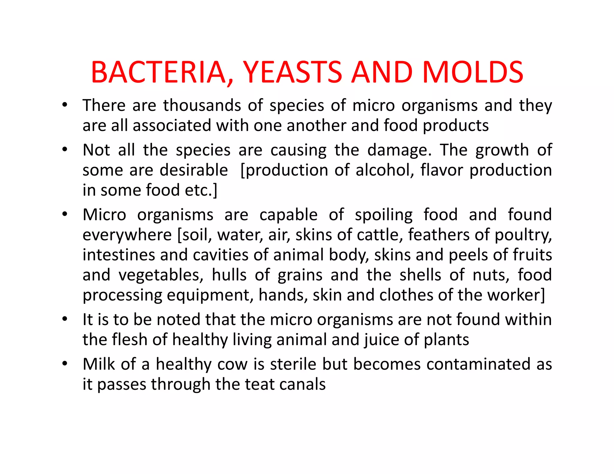 BACTERIA, YEASTS AND MOLDS
• There are thousands of species of micro organisms and they
are all associated with one another and food products
• Not all the species are causing the damage. The growth of
some are desirable [production of alcohol, flavor production
in some food etc.]
• Micro organisms are capable of spoiling food and found
everywhere [soil, water, air, skins of cattle, feathers of poultry,everywhere [soil, water, air, skins of cattle, feathers of poultry,
intestines and cavities of animal body, skins and peels of fruits
and vegetables, hulls of grains and the shells of nuts, food
processing equipment, hands, skin and clothes of the worker]
• It is to be noted that the micro organisms are not found within
the flesh of healthy living animal and juice of plants
• Milk of a healthy cow is sterile but becomes contaminated as
it passes through the teat canals
 