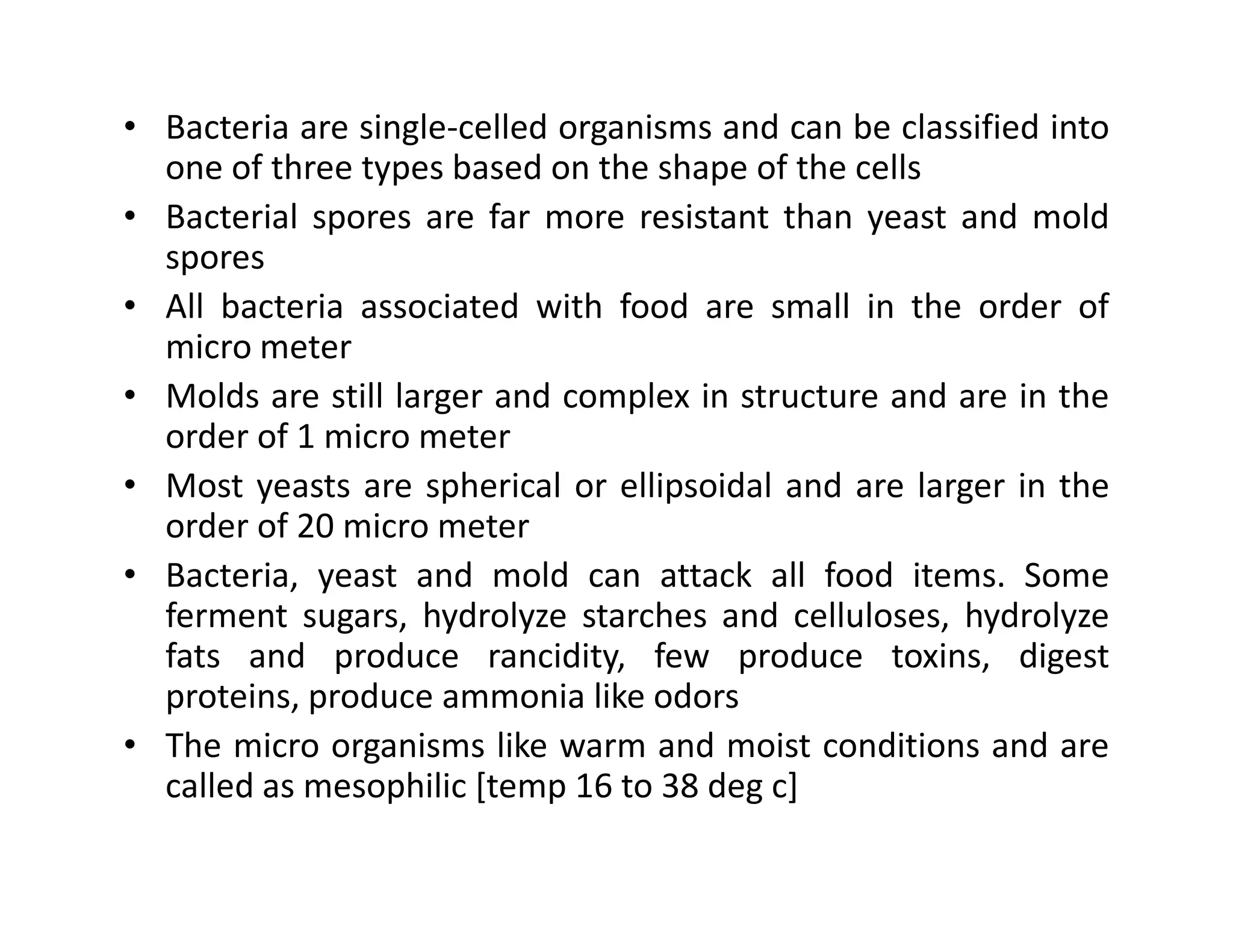• Bacteria are single-celled organisms and can be classified into
one of three types based on the shape of the cells
• Bacterial spores are far more resistant than yeast and mold
spores
• All bacteria associated with food are small in the order of
micro meter
• Molds are still larger and complex in structure and are in the
order of 1 micro meter
• Most yeasts are spherical or ellipsoidal and are larger in the• Most yeasts are spherical or ellipsoidal and are larger in the
order of 20 micro meter
• Bacteria, yeast and mold can attack all food items. Some
ferment sugars, hydrolyze starches and celluloses, hydrolyze
fats and produce rancidity, few produce toxins, digest
proteins, produce ammonia like odors
• The micro organisms like warm and moist conditions and are
called as mesophilic [temp 16 to 38 deg c]
 