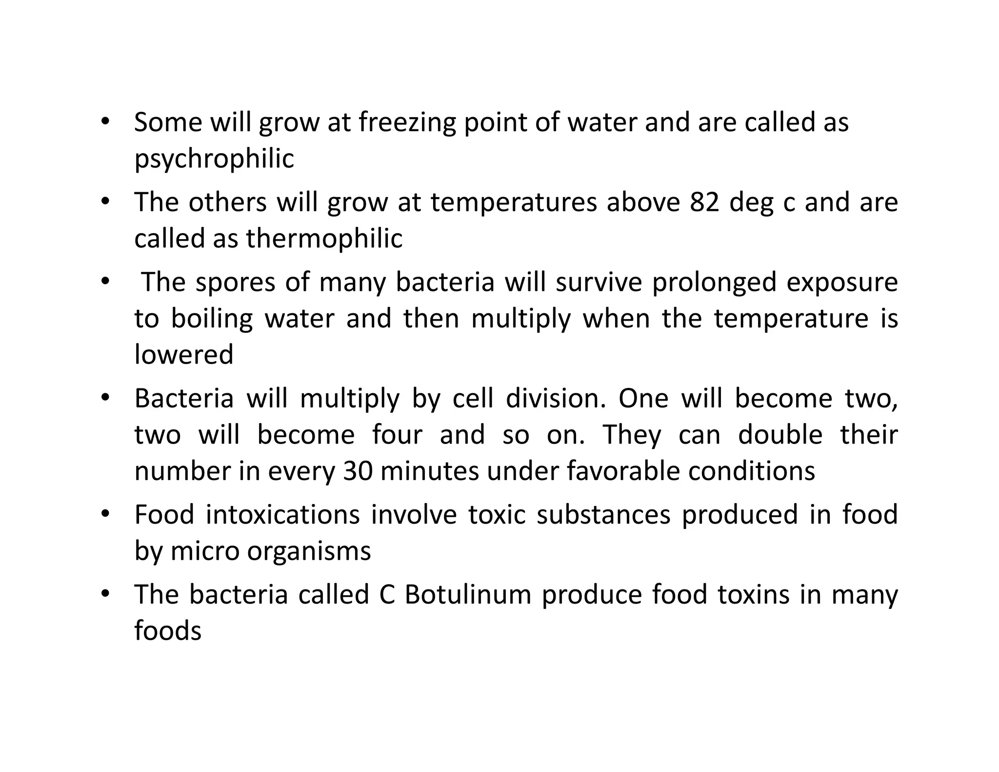 • Some will grow at freezing point of water and are called as
psychrophilic
• The others will grow at temperatures above 82 deg c and are
called as thermophilic
• The spores of many bacteria will survive prolonged exposure
to boiling water and then multiply when the temperature is
lowered
• Bacteria will multiply by cell division. One will become two,• Bacteria will multiply by cell division. One will become two,
two will become four and so on. They can double their
number in every 30 minutes under favorable conditions
• Food intoxications involve toxic substances produced in food
by micro organisms
• The bacteria called C Botulinum produce food toxins in many
foods
 
