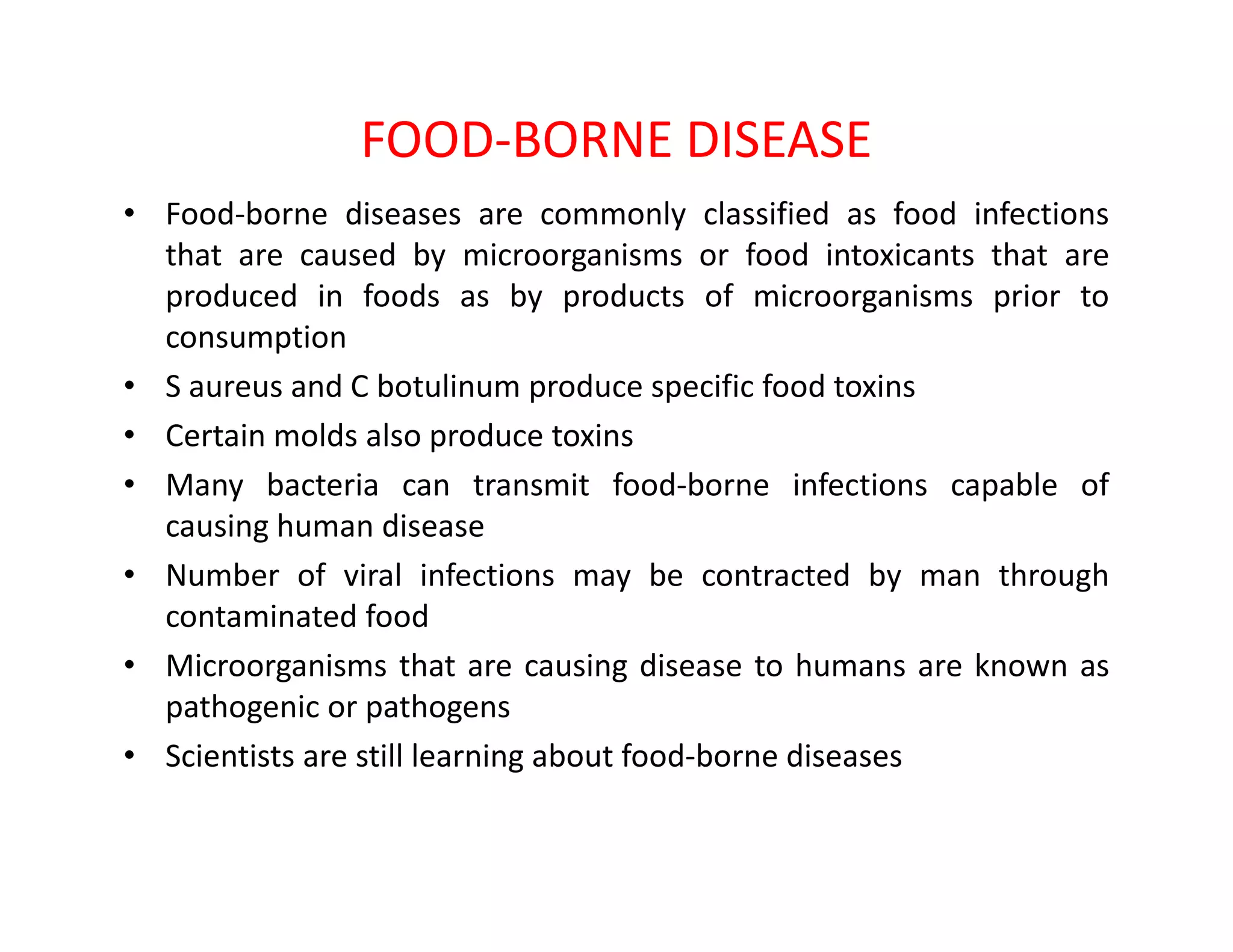 FOOD-BORNE DISEASE
• Food-borne diseases are commonly classified as food infections
that are caused by microorganisms or food intoxicants that are
produced in foods as by products of microorganisms prior to
consumption
• S aureus and C botulinum produce specific food toxins
• Certain molds also produce toxins
• Many bacteria can transmit food-borne infections capable of• Many bacteria can transmit food-borne infections capable of
causing human disease
• Number of viral infections may be contracted by man through
contaminated food
• Microorganisms that are causing disease to humans are known as
pathogenic or pathogens
• Scientists are still learning about food-borne diseases
 