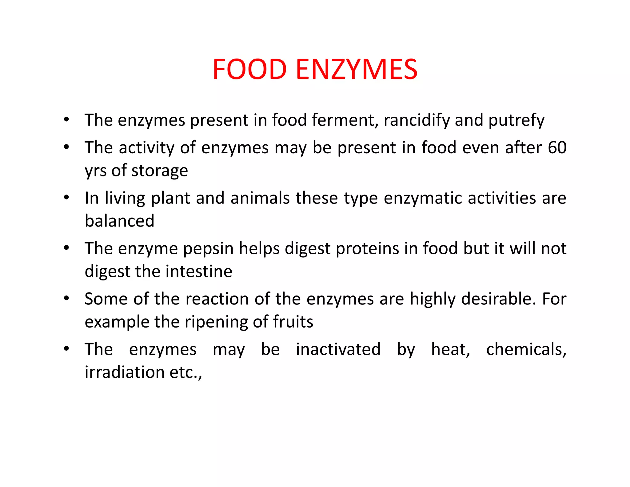 FOOD ENZYMES
• The enzymes present in food ferment, rancidify and putrefy
• The activity of enzymes may be present in food even after 60
yrs of storage
• In living plant and animals these type enzymatic activities are
balanced
• The enzyme pepsin helps digest proteins in food but it will not• The enzyme pepsin helps digest proteins in food but it will not
digest the intestine
• Some of the reaction of the enzymes are highly desirable. For
example the ripening of fruits
• The enzymes may be inactivated by heat, chemicals,
irradiation etc.,
 