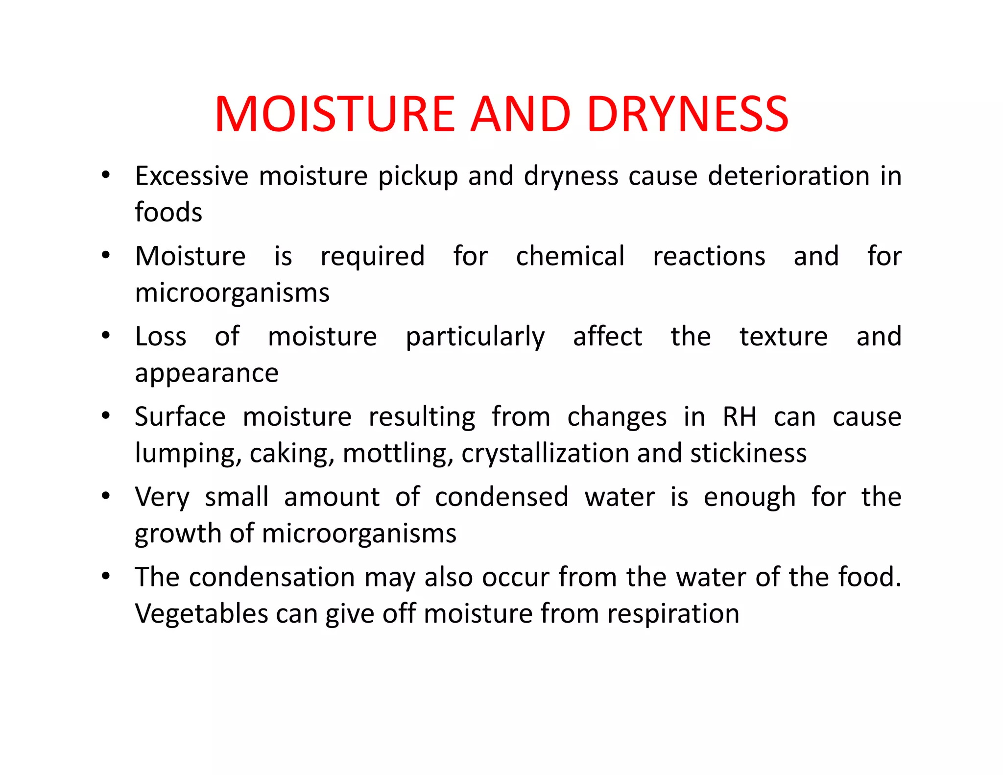 MOISTURE AND DRYNESS
• Excessive moisture pickup and dryness cause deterioration in
foods
• Moisture is required for chemical reactions and for
microorganisms
• Loss of moisture particularly affect the texture and
appearanceappearance
• Surface moisture resulting from changes in RH can cause
lumping, caking, mottling, crystallization and stickiness
• Very small amount of condensed water is enough for the
growth of microorganisms
• The condensation may also occur from the water of the food.
Vegetables can give off moisture from respiration
 