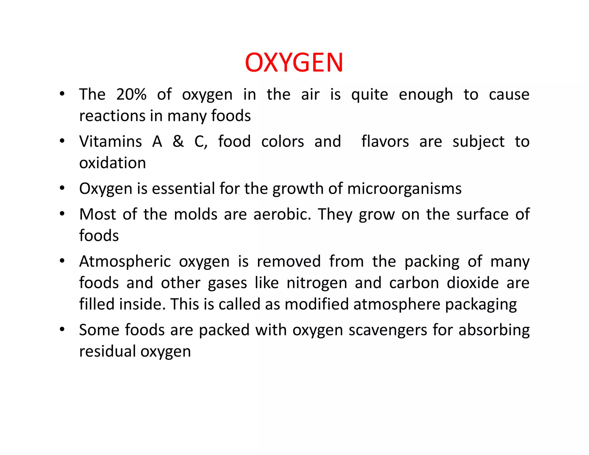 OXYGEN
• The 20% of oxygen in the air is quite enough to cause
reactions in many foods
• Vitamins A & C, food colors and flavors are subject to
oxidation
• Oxygen is essential for the growth of microorganisms
• Most of the molds are aerobic. They grow on the surface of
foodsfoods
• Atmospheric oxygen is removed from the packing of many
foods and other gases like nitrogen and carbon dioxide are
filled inside. This is called as modified atmosphere packaging
• Some foods are packed with oxygen scavengers for absorbing
residual oxygen
 