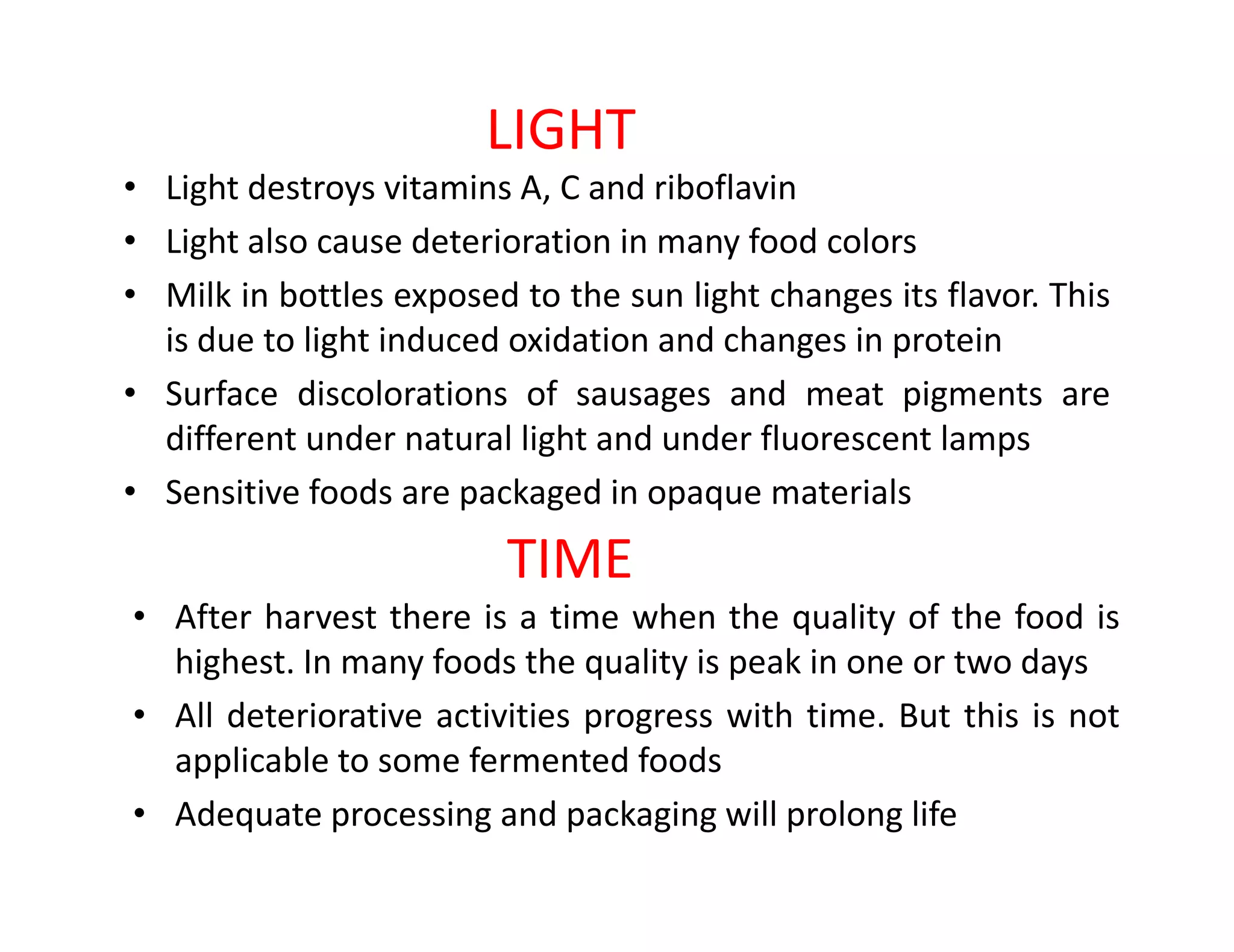LIGHT
• Light destroys vitamins A, C and riboflavin
• Light also cause deterioration in many food colors
• Milk in bottles exposed to the sun light changes its flavor. This
is due to light induced oxidation and changes in protein
• Surface discolorations of sausages and meat pigments are
different under natural light and under fluorescent lamps
• Sensitive foods are packaged in opaque materials• Sensitive foods are packaged in opaque materials
TIME
• After harvest there is a time when the quality of the food is
highest. In many foods the quality is peak in one or two days
• All deteriorative activities progress with time. But this is not
applicable to some fermented foods
• Adequate processing and packaging will prolong life
 