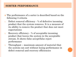 SORTER PERFORMANCE
 The performance of a sorter is described based on the
following 3 criteria
1. Defect removal efficiency - % of defective incoming
product that the system removes. It is a measure of
its ability to remove the product that does not meet
expectations
2. Recovery efficiency - % of acceptable incoming
product that leaves the system in the acceptable
stream. It shows false accept/false reject
performance
3. Throughput – maximum amount of material that
the system can sort without losing performance in
defect removal and recovery efficiencies
 