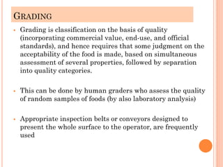 GRADING
▪ Grading is classification on the basis of quality
(incorporating commercial value, end-use, and official
standards), and hence requires that some judgment on the
acceptability of the food is made, based on simultaneous
assessment of several properties, followed by separation
into quality categories.
▪ This can be done by human graders who assess the quality
of random samples of foods (by also laboratory analysis)
▪ Appropriate inspection belts or conveyors designed to
present the whole surface to the operator, are frequently
used
 