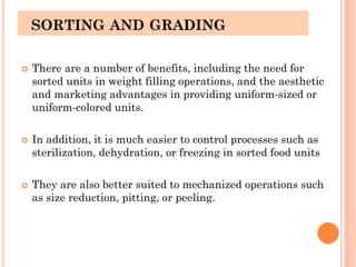 SORTING AND GRADING
 There are a number of benefits, including the need for
sorted units in weight filling operations, and the aesthetic
and marketing advantages in providing uniform-sized or
uniform-colored units.
 In addition, it is much easier to control processes such as
sterilization, dehydration, or freezing in sorted food units
 They are also better suited to mechanized operations such
as size reduction, pitting, or peeling.
 