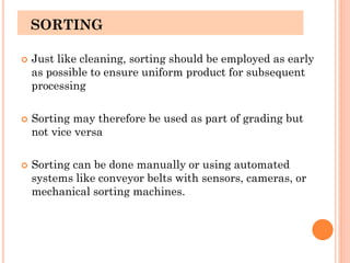 SORTING
 Just like cleaning, sorting should be employed as early
as possible to ensure uniform product for subsequent
processing
 Sorting may therefore be used as part of grading but
not vice versa
 Sorting can be done manually or using automated
systems like conveyor belts with sensors, cameras, or
mechanical sorting machines.
 