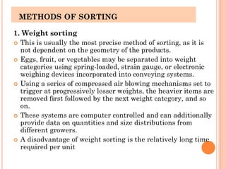 METHODS OF SORTING
1. Weight sorting
 This is usually the most precise method of sorting, as it is
not dependent on the geometry of the products.
 Eggs, fruit, or vegetables may be separated into weight
categories using spring-loaded, strain gauge, or electronic
weighing devices incorporated into conveying systems.
 Using a series of compressed air blowing mechanisms set to
trigger at progressively lesser weights, the heavier items are
removed first followed by the next weight category, and so
on.
 These systems are computer controlled and can additionally
provide data on quantities and size distributions from
different growers.
 A disadvantage of weight sorting is the relatively long time
required per unit
 