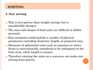 SORTING
2. Size sorting
 This is less precise than weight sorting, but is
considerably cheaper.
 The sizes and shapes of food units are difficult to define
precisely.
 Size categories could include a number of physical
parameters including diameter, length, or projected area.
 Diameter of spheroidal units such as tomatoes or citrus
fruits is conventionally considered to be orthogonal to the
fruit stem, while length is coaxial.
 Therefore rotating the units on a conveyor can make size
sorting more precise
 