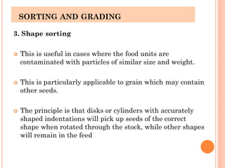 SORTING AND GRADING
3. Shape sorting
 This is useful in cases where the food units are
contaminated with particles of similar size and weight.
 This is particularly applicable to grain which may contain
other seeds.
 The principle is that disks or cylinders with accurately
shaped indentations will pick up seeds of the correct
shape when rotated through the stock, while other shapes
will remain in the feed
 