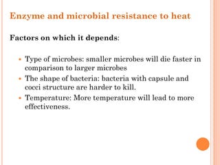 Enzyme and microbial resistance to heat
Factors on which it depends:
 Type of microbes: smaller microbes will die faster in
comparison to larger microbes
 The shape of bacteria: bacteria with capsule and
cocci structure are harder to kill.
 Temperature: More temperature will lead to more
effectiveness.
 