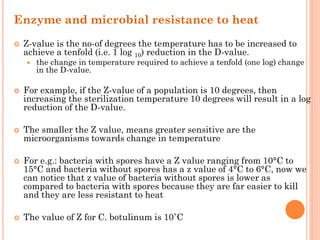 Enzyme and microbial resistance to heat
 Z-value is the no-of degrees the temperature has to be increased to
achieve a tenfold (i.e. 1 log 10) reduction in the D-value.
 the change in temperature required to achieve a tenfold (one log) change
in the D-value.
 For example, if the Z-value of a population is 10 degrees, then
increasing the sterilization temperature 10 degrees will result in a log
reduction of the D-value.
 The smaller the Z value, means greater sensitive are the
microorganisms towards change in temperature
 For e.g.: bacteria with spores have a Z value ranging from 10°C to
15°C and bacteria without spores has a z value of 4°C to 6°C, now we
can notice that z value of bacteria without spores is lower as
compared to bacteria with spores because they are far easier to kill
and they are less resistant to heat
 The value of Z for C. botulinum is 10˚C
 