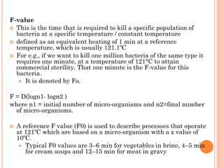 F-value
 This is the time that is required to kill a specific population of
bacteria at a specific temperature / constant temperature
 defined as an equivalent heating of 1 min at a reference
temperature, which is usually 121.1ºC
 For e.g., if we want to kill one million bacteria of the same type it
requires one minute, at a temperature of 121°C to attain
commercial sterility. That one minute is the F-value for this
bacteria.
 It is denoted by Fo.
F = D(logn1- logn2 )
where n1 = initial number of micro-organisms and n2=final number
of micro-organisms.
 A reference F value (F0) is used to describe processes that operate
at 121ºC which are based on a micro-organism with a z value of
10ºC.
 Typical F0 values are 3–6 min for vegetables in brine, 4–5 min
for cream soups and 12–15 min for meat in gravy
 