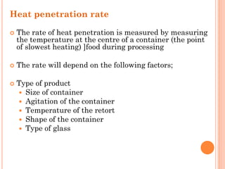 Heat penetration rate
 The rate of heat penetration is measured by measuring
the temperature at the centre of a container (the point
of slowest heating) ]food during processing
 The rate will depend on the following factors;
 Type of product
 Size of container
 Agitation of the container
 Temperature of the retort
 Shape of the container
 Type of glass
 