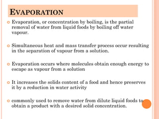 EVAPORATION
 Evaporation, or concentration by boiling, is the partial
removal of water from liquid foods by boiling off water
vapour.
 Simultaneous heat and mass transfer process occur resulting
in the separation of vapour from a solution.
 Evaporation occurs where molecules obtain enough energy to
escape as vapour from a solution
 It increases the solids content of a food and hence preserves
it by a reduction in water activity
 commonly used to remove water from dilute liquid foods to
obtain a product with a desired solid concentration.
 
