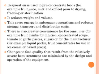  Evaporation is used to pre-concentrate foods (for
example fruit juice, milk and coffee) prior to drying,
freezing or sterilization
 It reduces weight and volume.
 This saves energy in subsequent operations and reduces
storage, transport and distribution costs.
 There is also greater convenience for the consumer (for
example fruit drinks for dilution, concentrated soups,
tomato or garlic pastes, sugar) or for the manufacturer
(for example liquid pectin, fruit concentrates for use in
ice cream or baked goods).
 Changes to food quality that result from the relatively
severe heat treatment are minimized by the design and
operation of the equipment.
 