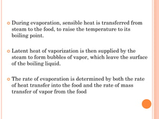  During evaporation, sensible heat is transferred from
steam to the food, to raise the temperature to its
boiling point.
 Latent heat of vaporization is then supplied by the
steam to form bubbles of vapor, which leave the surface
of the boiling liquid.
 The rate of evaporation is determined by both the rate
of heat transfer into the food and the rate of mass
transfer of vapor from the food
 