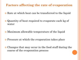 Factors affecting the rate of evaporation
 Rate at which heat can be transferred to the liquid
 Quantity of heat required to evaporate each kg of
water
 Maximum allowable temperature of the liquid
 Pressure at which the evaporation takes place
 Changes that may occur in the food stuff during the
coarse of the evaporation process
 