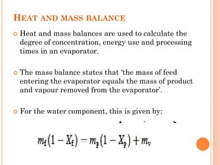 HEAT AND MASS BALANCE
 Heat and mass balances are used to calculate the
degree of concentration, energy use and processing
times in an evaporator.
 The mass balance states that ‘the mass of feed
entering the evaporator equals the mass of product
and vapour removed from the evaporator’.
 For the water component, this is given by:
 