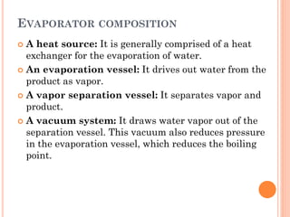 EVAPORATOR COMPOSITION
 A heat source: It is generally comprised of a heat
exchanger for the evaporation of water.
 An evaporation vessel: It drives out water from the
product as vapor.
 A vapor separation vessel: It separates vapor and
product.
 A vacuum system: It draws water vapor out of the
separation vessel. This vacuum also reduces pressure
in the evaporation vessel, which reduces the boiling
point.
 