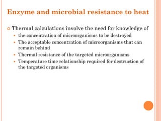 Enzyme and microbial resistance to heat
 Thermal calculations involve the need for knowledge of
 the concentration of microorganisms to be destroyed
 The acceptable concentration of microorganisms that can
remain behind
 Thermal resistance of the targeted microorganisms
 Temperature time relationship required for destruction of
the targeted organisms
 