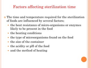 Factors affecting sterilization time
 The time and temperature required for the sterilization
of foods are influenced by several factors;
 the heat resistance of micro-organisms or enzymes
likely to be present in the food
 the heating conditions
 the type of microorganisms found on the food
 the size of the container
 the acidity or pH of the food
 and the method of heating
 