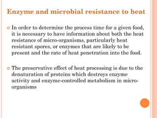 Enzyme and microbial resistance to heat
 In order to determine the process time for a given food,
it is necessary to have information about both the heat
resistance of micro-organisms, particularly heat
resistant spores, or enzymes that are likely to be
present and the rate of heat penetration into the food.
 The preservative effect of heat processing is due to the
denaturation of proteins which destroys enzyme
activity and enzyme-controlled metabolism in micro-
organisms
 