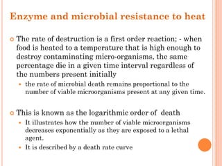 Enzyme and microbial resistance to heat
 The rate of destruction is a first order reaction; - when
food is heated to a temperature that is high enough to
destroy contaminating micro-organisms, the same
percentage die in a given time interval regardless of
the numbers present initially
 the rate of microbial death remains proportional to the
number of viable microorganisms present at any given time.
 This is known as the logarithmic order of death
 It illustrates how the number of viable microorganisms
decreases exponentially as they are exposed to a lethal
agent.
 It is described by a death rate curve
 