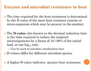 Enzyme and microbial resistance to heat
 The time required for the heat treatment is determined
by the D-value of the most heat resistant enzyme or
micro-organism which may be present in the product.
 The D-value also known as the decimal reduction time
is the time required to reduce the targeted
microorganisms by a factor of 10 / 90% of the initial
load, or one log10 unit.
 Can be used to calculate sterilization time
 D-values differ for different microbial species
 A higher D-value indicates greater heat resistance
 