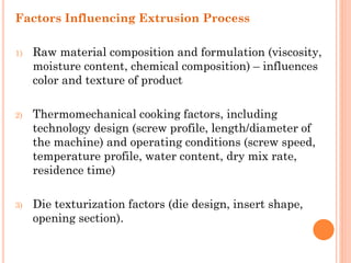 Factors Influencing Extrusion Process
1) Raw material composition and formulation (viscosity,
moisture content, chemical composition) – influences
color and texture of product
2) Thermomechanical cooking factors, including
technology design (screw profile, length/diameter of
the machine) and operating conditions (screw speed,
temperature profile, water content, dry mix rate,
residence time)
3) Die texturization factors (die design, insert shape,
opening section).
 