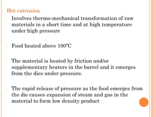 Hot extrusion
- Involves thermo-mechanical transformation of raw
materials in a short time and at high temperature
under high pressure
- Food heated above 100ºC
- The material is heated by friction and/or
supplementary heaters in the barrel and it emerges
from the dies under pressure.
- The rapid release of pressure as the food emerges from
the die causes expansion of steam and gas in the
material to form low density product
 