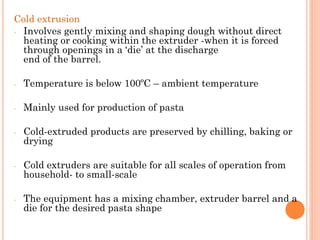 Cold extrusion
- Involves gently mixing and shaping dough without direct
heating or cooking within the extruder -when it is forced
through openings in a ‘die’ at the discharge
end of the barrel.
- Temperature is below 100ºC – ambient temperature
- Mainly used for production of pasta
- Cold-extruded products are preserved by chilling, baking or
drying
- Cold extruders are suitable for all scales of operation from
household- to small-scale
- The equipment has a mixing chamber, extruder barrel and a
die for the desired pasta shape
 